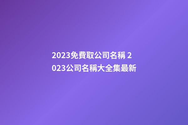 2023免費取公司名稱 2023公司名稱大全集最新